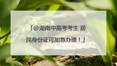 @湖南中高考考生 居民身份证可加急办理！